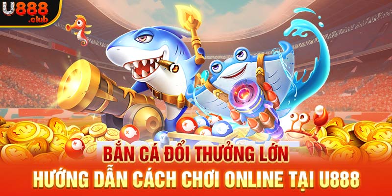 Bắn Cá Đổi Thưởng Lớn - Hướng Dẫn Cách Chơi  Online Tại U888
