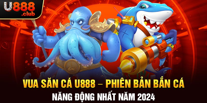 Vua Săn Cá U888 – Phiên Bản Bắn Cá Năng Động Nhất Năm 2024